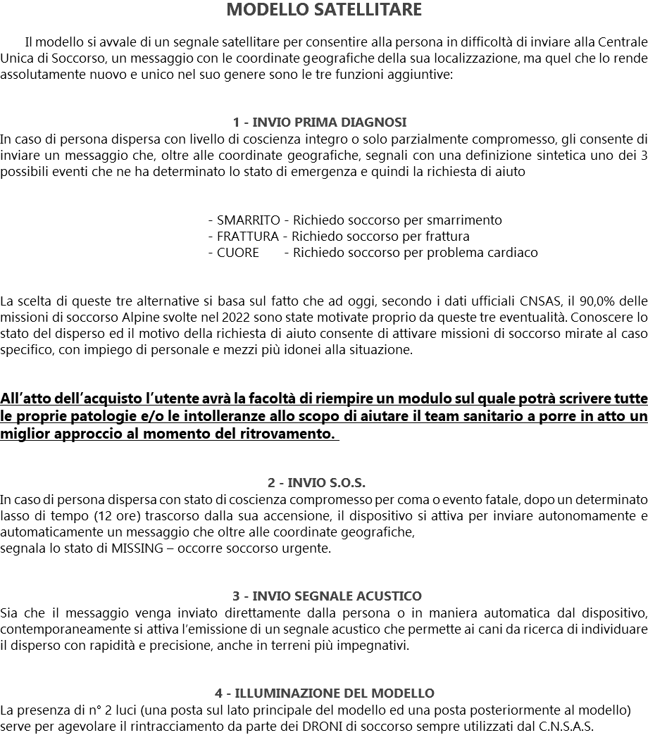 MODELLO SATELLITARE Il modello si avvale di un segnale satellitare per consentire alla persona in difficoltà di inviare alla Centrale Unica di Soccorso, un messaggio con le coordinate geografiche della sua localizzazione, ma quel che lo rende assolutamente nuovo e unico nel suo genere sono le tre funzioni aggiuntive: 1 - INVIO PRIMA DIAGNOSI
In caso di persona dispersa con livello di coscienza integro o solo parzialmente compromesso, gli consente di inviare un messaggio che, oltre alle coordinate geografiche, segnali con una definizione sintetica uno dei 3 possibili eventi che ne ha determinato lo stato di emergenza e quindi la richiesta di aiuto - SMARRITO - Richiedo soccorso per smarrimento - FRATTURA - Richiedo soccorso per frattura - CUORE - Richiedo soccorso per problema cardiaco La scelta di queste tre alternative si basa sul fatto che ad oggi, secondo i dati ufficiali CNSAS, il 90,0% delle missioni di soccorso Alpine svolte nel 2022 sono state motivate proprio da queste tre eventualità. Conoscere lo stato del disperso ed il motivo della richiesta di aiuto consente di attivare missioni di soccorso mirate al caso specifico, con impiego di personale e mezzi più idonei alla situazione. All’atto dell’acquisto l’utente avrà la facoltà di riempire un modulo sul quale potrà scrivere tutte le proprie patologie e/o le intolleranze allo scopo di aiutare il team sanitario a porre in atto un miglior approccio al momento del ritrovamento. 2 - INVIO S.O.S. In caso di persona dispersa con stato di coscienza compromesso per coma o evento fatale, dopo un determinato lasso di tempo (12 ore) trascorso dalla sua accensione, il dispositivo si attiva per inviare autonomamente e automaticamente un messaggio che oltre alle coordinate geografiche, segnala lo stato di MISSING – occorre soccorso urgente. 3 - INVIO SEGNALE ACUSTICO
Sia che il messaggio venga inviato direttamente dalla persona o in maniera automatica dal dispositivo, contemporaneamente si attiva l’emissione di un segnale acustico che permette ai cani da ricerca di individuare il disperso con rapidità e precisione, anche in terreni più impegnativi. 4 - ILLUMINAZIONE DEL MODELLO La presenza di n° 2 luci (una posta sul lato principale del modello ed una posta posteriormente al modello) serve per agevolare il rintracciamento da parte dei DRONI di soccorso sempre utilizzati dal C.N.S.A.S.
