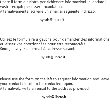 Usare il form a sinistra per richiedere informazioni e lasciare i vostri recapiti per essere ricontattati.
Alternativamente, scrivere un'email al seguente indirizzo: sylsrls@libero.it --------------------------------------------------------------------------------------------- Utilisez le formulaire à gauche pour demander des informations et laissez vos coordonnées pour être recontacté(e).
Sinon, envoyez un e-mail à l'adresse suivante: sylsrls@libero.it --------------------------------------------------------------------------------------------- Please use the form on the left to request information and leave your contact details to be contacted again.
Alternatively, write an email to the address provided: sylsrls@libero.it ---------------------------------------------------------------------------------------------