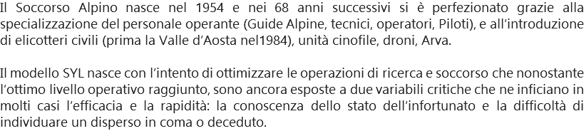 Il Soccorso Alpino nasce nel 1954 e nei 68 anni successivi si è perfezionato grazie alla specializzazione del personale operante (Guide Alpine, tecnici, operatori, Piloti), e all’introduzione di elicotteri civili (prima la Valle d’Aosta nel1984), unità cinofile, droni, Arva. Il modello SYL nasce con l’intento di ottimizzare le operazioni di ricerca e soccorso che nonostante l’ottimo livello operativo raggiunto, sono ancora esposte a due variabili critiche che ne inficiano in molti casi l’efficacia e la rapidità: la conoscenza dello stato dell’infortunato e la difficoltà di individuare un disperso in coma o deceduto.