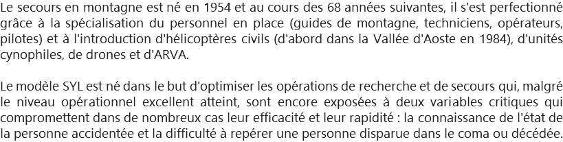Le secours en montagne est né en 1954 et au cours des 68 années suivantes, il s'est perfectionné grâce à la spécialisation du personnel en place (guides de montagne, techniciens, opérateurs, pilotes) et à l'introduction d'hélicoptères civils (d'abord dans la Vallée d'Aoste en 1984), d'unités cynophiles, de drones et d'ARVA. Le modèle SYL est né dans le but d'optimiser les opérations de recherche et de secours qui, malgré le niveau opérationnel excellent atteint, sont encore exposées à deux variables critiques qui compromettent dans de nombreux cas leur efficacité et leur rapidité : la connaissance de l'état de la personne accidentée et la difficulté à repérer une personne disparue dans le coma ou décédée.
