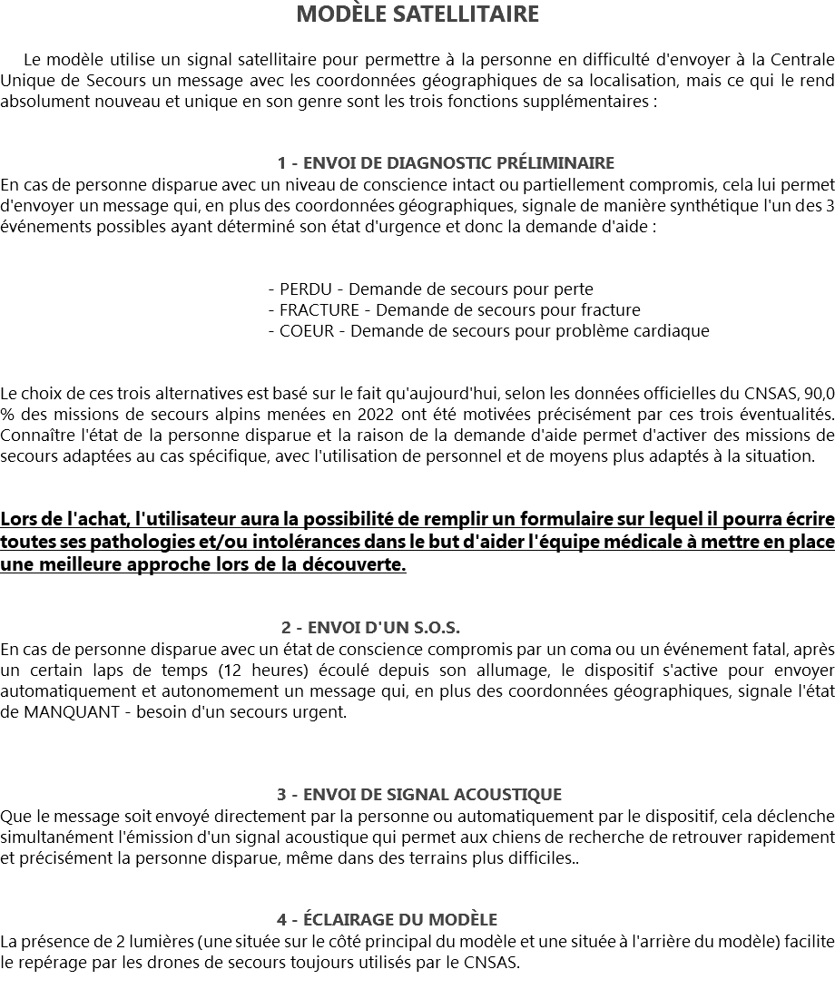 MODÈLE SATELLITAIRE Le modèle utilise un signal satellitaire pour permettre à la personne en difficulté d'envoyer à la Centrale Unique de Secours un message avec les coordonnées géographiques de sa localisation, mais ce qui le rend absolument nouveau et unique en son genre sont les trois fonctions supplémentaires : 1 - ENVOI DE DIAGNOSTIC PRÉLIMINAIRE
En cas de personne disparue avec un niveau de conscience intact ou partiellement compromis, cela lui permet d'envoyer un message qui, en plus des coordonnées géographiques, signale de manière synthétique l'un des 3 événements possibles ayant déterminé son état d'urgence et donc la demande d'aide : - PERDU - Demande de secours pour perte - FRACTURE - Demande de secours pour fracture - COEUR - Demande de secours pour problème cardiaque Le choix de ces trois alternatives est basé sur le fait qu'aujourd'hui, selon les données officielles du CNSAS, 90,0 % des missions de secours alpins menées en 2022 ont été motivées précisément par ces trois éventualités. Connaître l'état de la personne disparue et la raison de la demande d'aide permet d'activer des missions de secours adaptées au cas spécifique, avec l'utilisation de personnel et de moyens plus adaptés à la situation. Lors de l'achat, l'utilisateur aura la possibilité de remplir un formulaire sur lequel il pourra écrire toutes ses pathologies et/ou intolérances dans le but d'aider l'équipe médicale à mettre en place une meilleure approche lors de la découverte. 2 - ENVOI D'UN S.O.S.
En cas de personne disparue avec un état de conscience compromis par un coma ou un événement fatal, après un certain laps de temps (12 heures) écoulé depuis son allumage, le dispositif s'active pour envoyer automatiquement et autonomement un message qui, en plus des coordonnées géographiques, signale l'état de MANQUANT - besoin d'un secours urgent. 3 - ENVOI DE SIGNAL ACOUSTIQUE
Que le message soit envoyé directement par la personne ou automatiquement par le dispositif, cela déclenche simultanément l'émission d'un signal acoustique qui permet aux chiens de recherche de retrouver rapidement et précisément la personne disparue, même dans des terrains plus difficiles.. 4 - ÉCLAIRAGE DU MODÈLE
La présence de 2 lumières (une située sur le côté principal du modèle et une située à l'arrière du modèle) facilite le repérage par les drones de secours toujours utilisés par le CNSAS.
