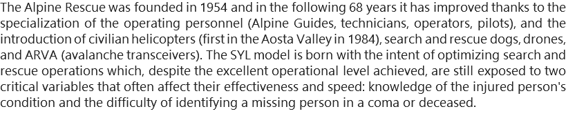 The Alpine Rescue was founded in 1954 and in the following 68 years it has improved thanks to the specialization of the operating personnel (Alpine Guides, technicians, operators, pilots), and the introduction of civilian helicopters (first in the Aosta Valley in 1984), search and rescue dogs, drones, and ARVA (avalanche transceivers). The SYL model is born with the intent of optimizing search and rescue operations which, despite the excellent operational level achieved, are still exposed to two critical variables that often affect their effectiveness and speed: knowledge of the injured person's condition and the difficulty of identifying a missing person in a coma or deceased.
